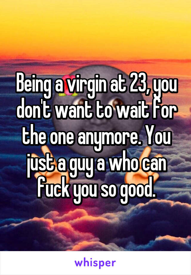 Being a virgin at 23, you don't want to wait for the one anymore. You just a guy a who can fuck you so good.