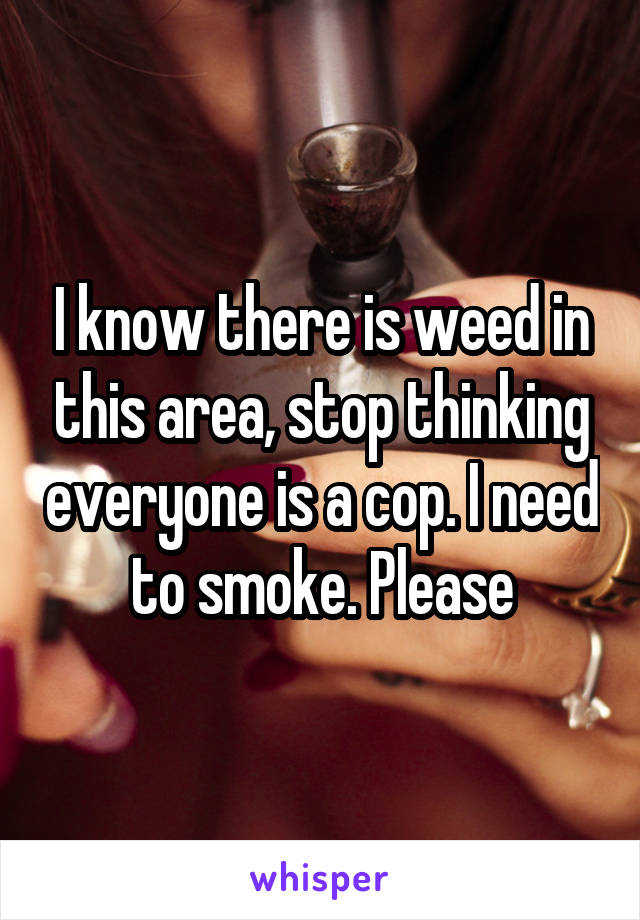 I know there is weed in this area, stop thinking everyone is a cop. I need to smoke. Please