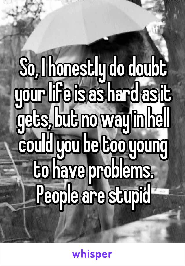 So, I honestly do doubt your life is as hard as it gets, but no way in hell could you be too young to have problems. People are stupid