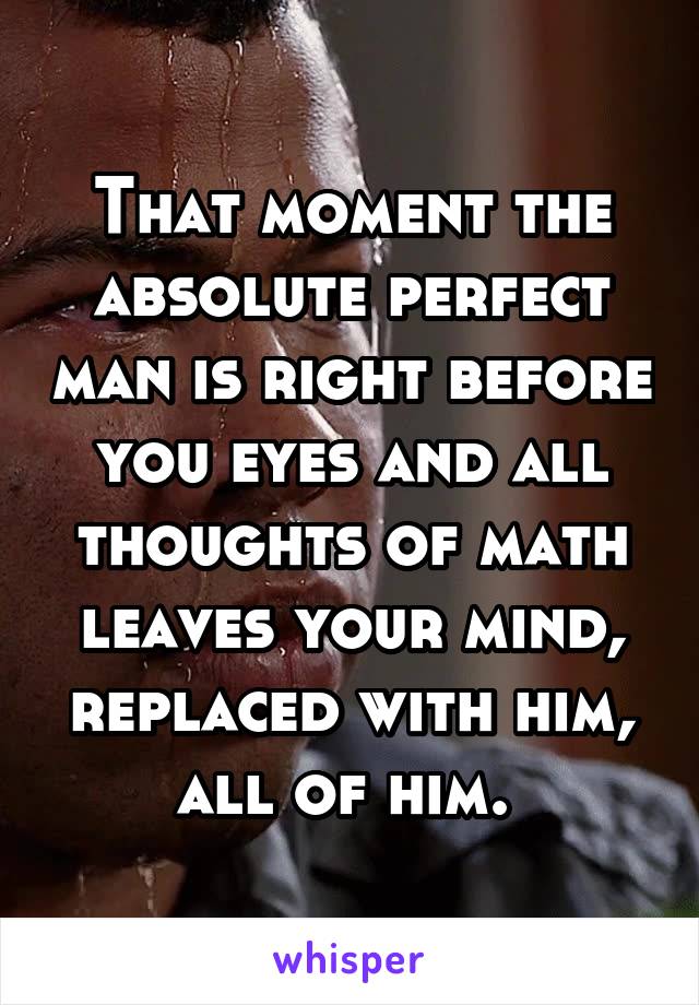 That moment the absolute perfect man is right before you eyes and all thoughts of math leaves your mind, replaced with him, all of him. 