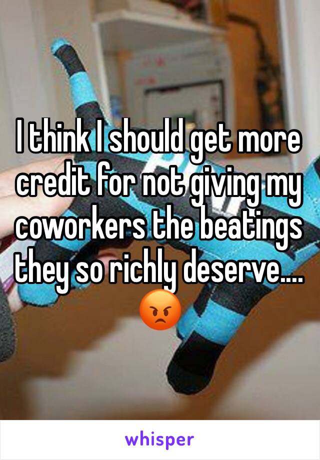 I think I should get more credit for not giving my coworkers the beatings they so richly deserve....
😡 