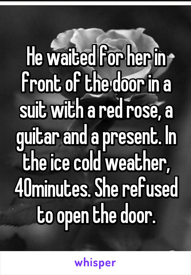 He waited for her in front of the door in a suit with a red rose, a guitar and a present. In the ice cold weather, 40minutes. She refused to open the door.