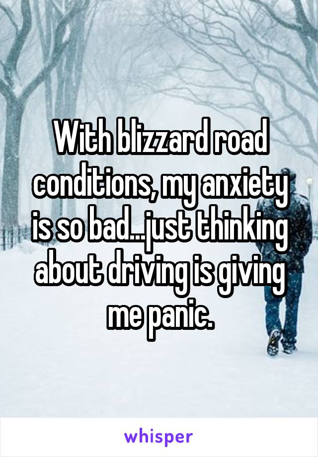 With blizzard road conditions, my anxiety is so bad...just thinking about driving is giving me panic.