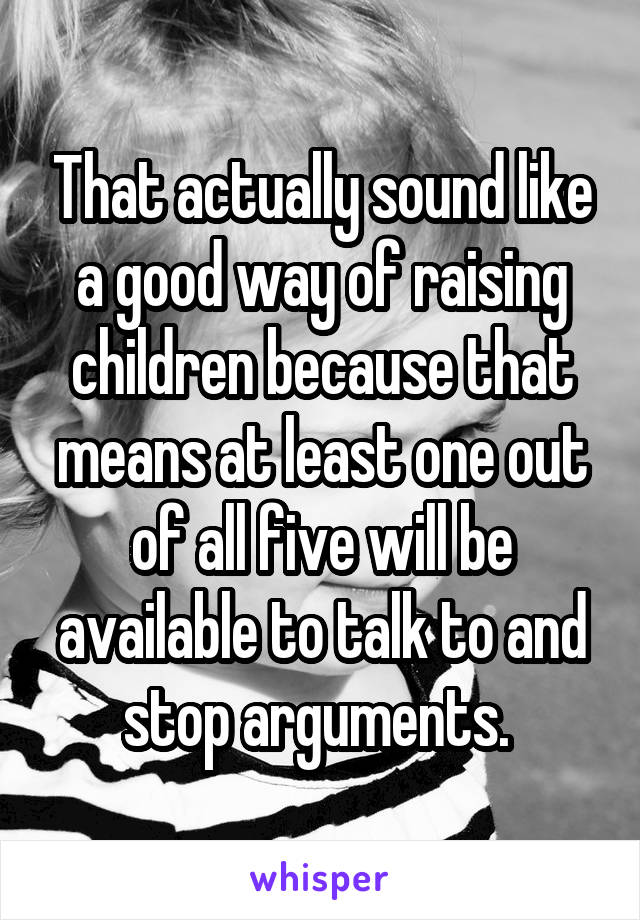 That actually sound like a good way of raising children because that means at least one out of all five will be available to talk to and stop arguments. 