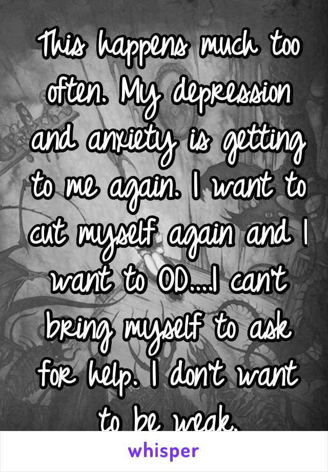 This happens much too often. My depression and anxiety is getting to me again. I want to cut myself again and I want to OD....I can't bring myself to ask for help. I don't want to be weak.