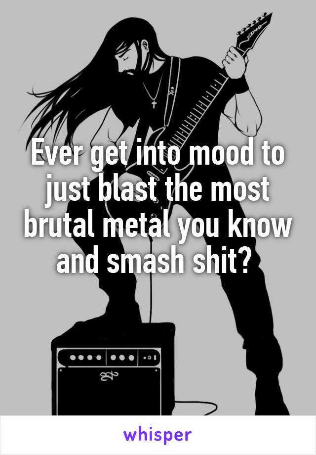 Ever get into mood to just blast the most brutal metal you know and smash shit? 
