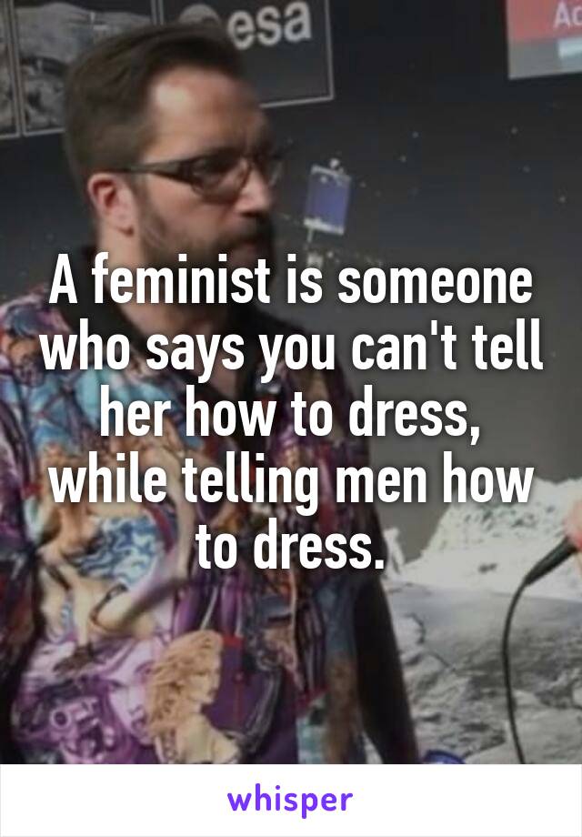 A feminist is someone who says you can't tell her how to dress, while telling men how to dress.