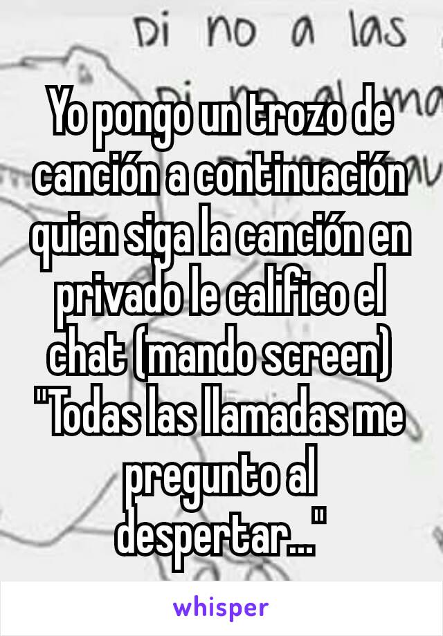 Yo pongo un trozo de canción a continuación quien siga la canción en privado le califico el chat (mando screen)
"Todas las llamadas me pregunto al despertar..."