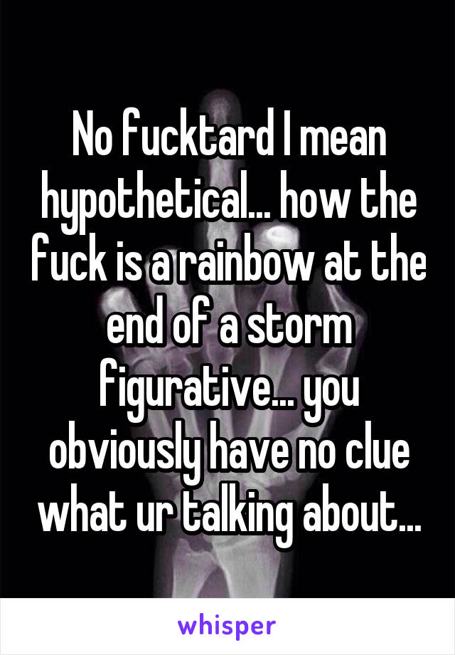 No fucktard I mean hypothetical... how the fuck is a rainbow at the end of a storm figurative... you obviously have no clue what ur talking about...