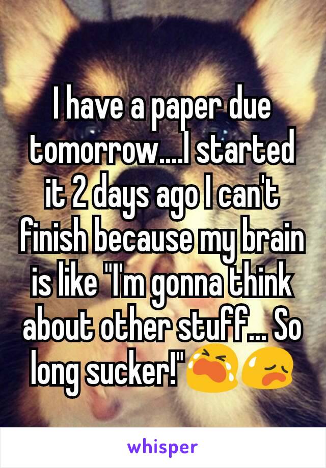 I have a paper due tomorrow....I started it 2 days ago I can't finish because my brain is like "I'm gonna think about other stuff... So long sucker!"😭😥