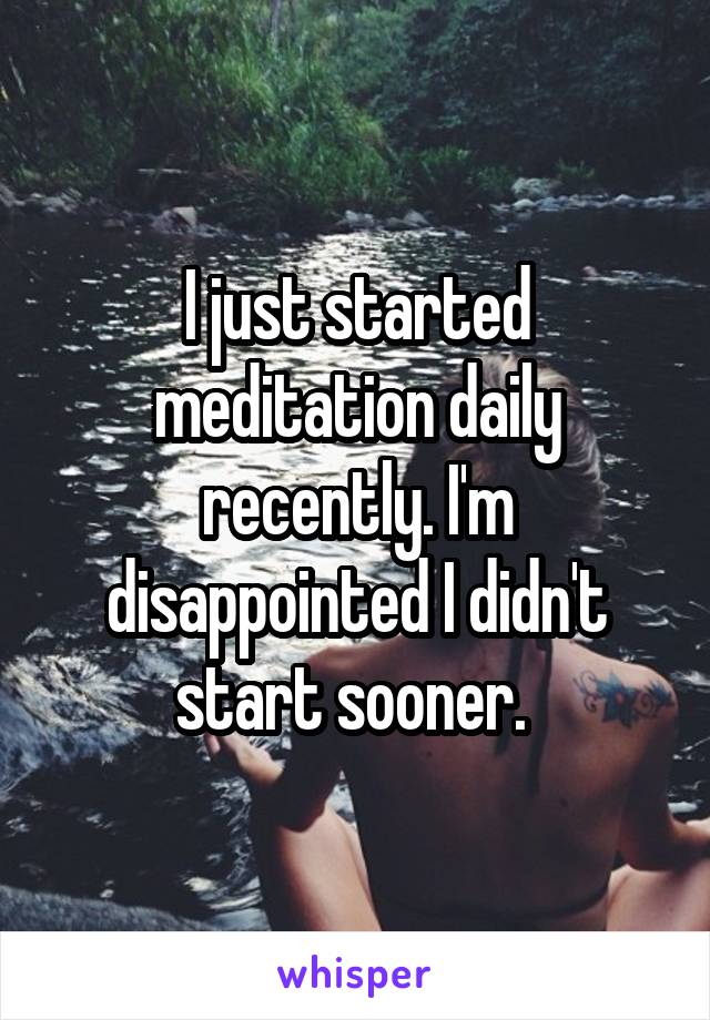 I just started meditation daily recently. I'm disappointed I didn't start sooner. 