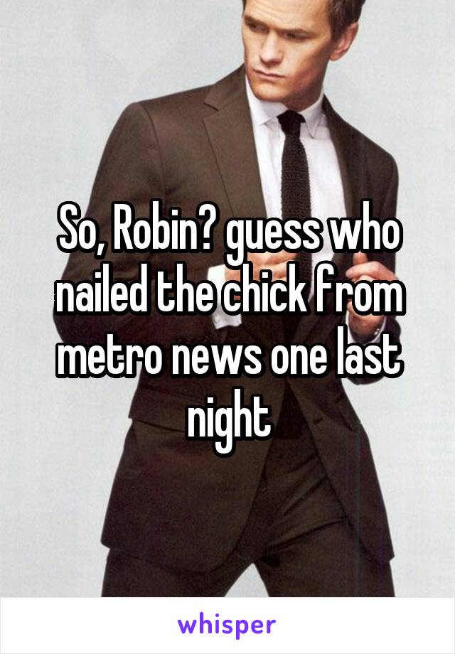 So, Robin? guess who nailed the chick from metro news one last night