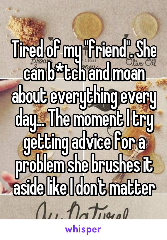 Tired of my "friend". She can b*tch and moan about everything every day... The moment I try getting advice for a problem she brushes it aside like I don't matter