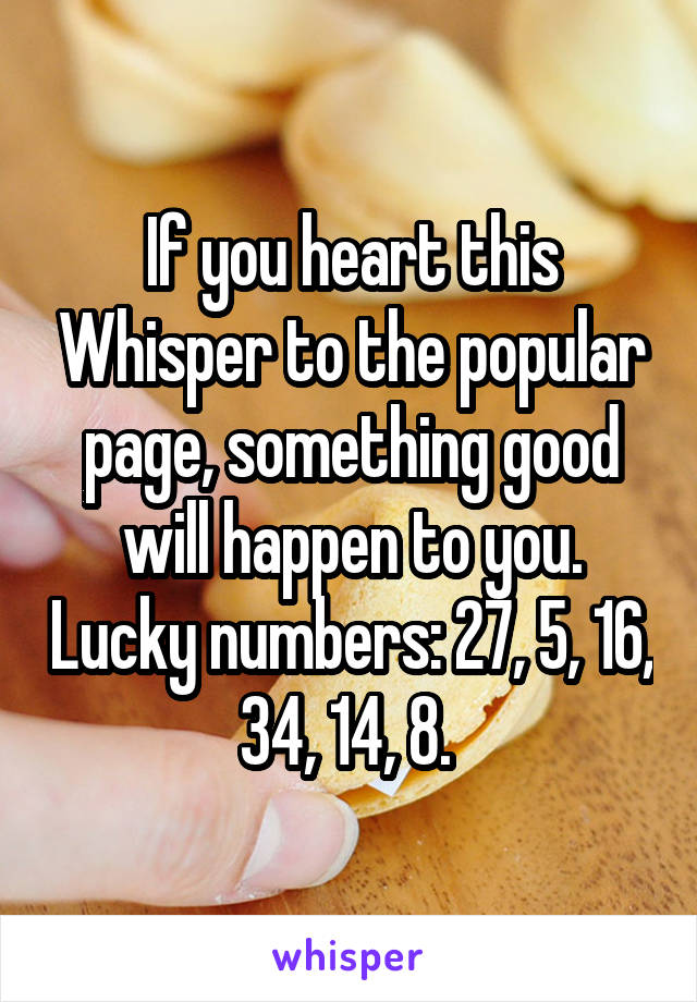 If you heart this Whisper to the popular page, something good will happen to you. Lucky numbers: 27, 5, 16, 34, 14, 8. 