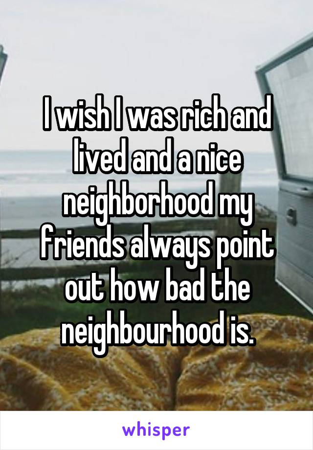 I wish I was rich and lived and a nice neighborhood my friends always point out how bad the neighbourhood is.