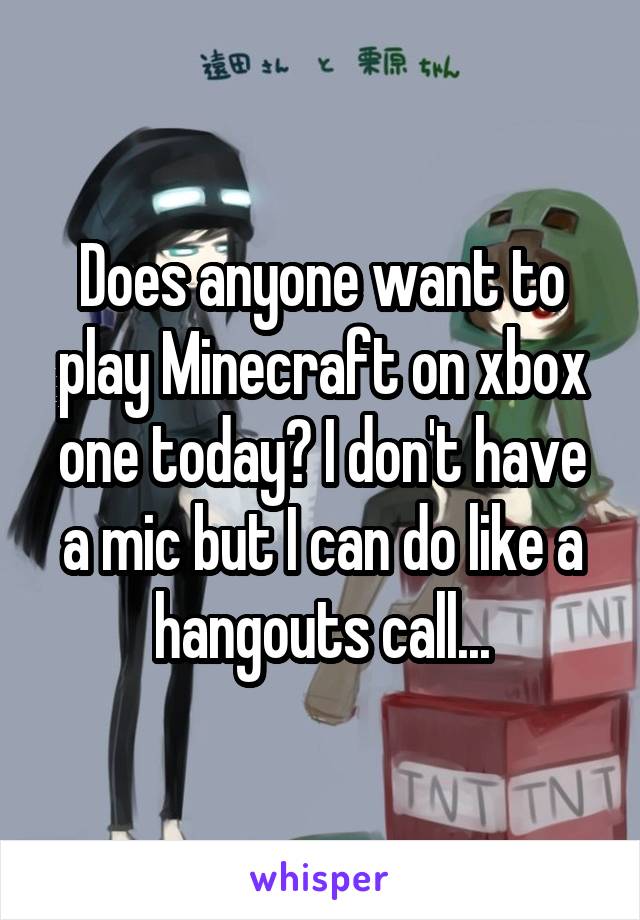 Does anyone want to play Minecraft on xbox one today? I don't have a mic but I can do like a hangouts call...