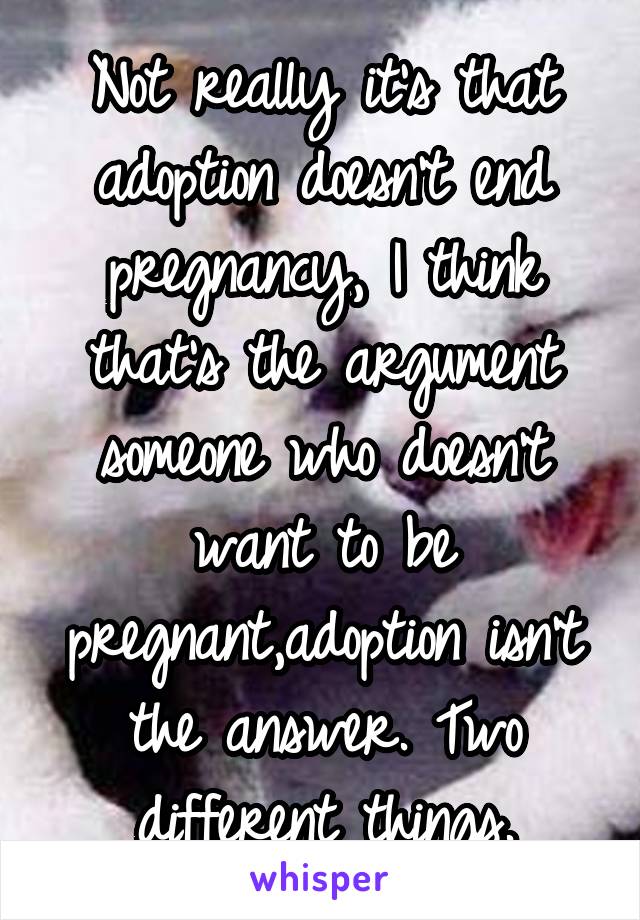 Not really it's that adoption doesn't end pregnancy, I think that's the argument someone who doesn't want to be pregnant,adoption isn't the answer. Two different things.