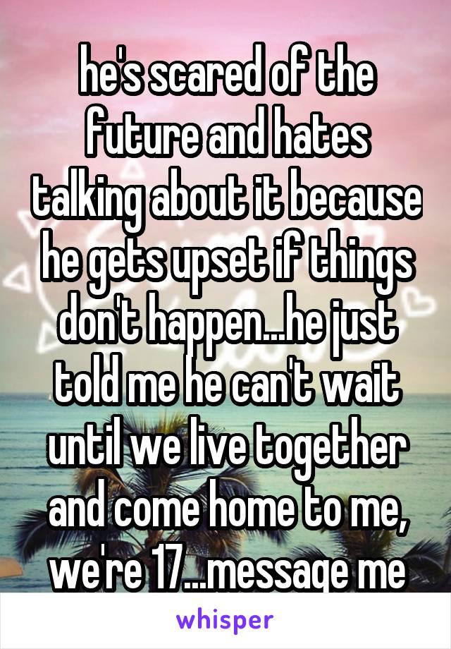 he's scared of the future and hates talking about it because he gets upset if things don't happen...he just told me he can't wait until we live together and come home to me, we're 17...message me