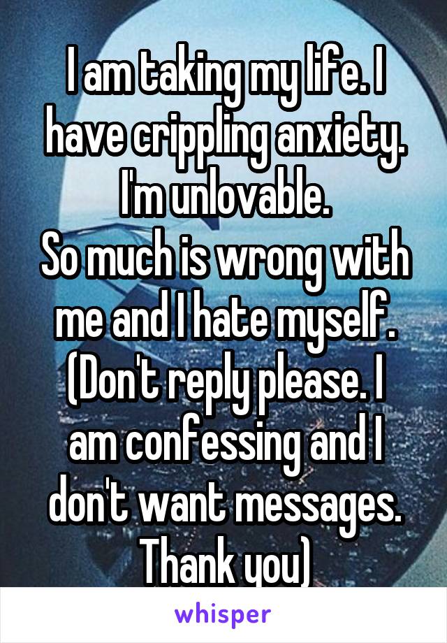 I am taking my life. I have crippling anxiety.
I'm unlovable.
So much is wrong with me and I hate myself.
(Don't reply please. I am confessing and I don't want messages. Thank you)