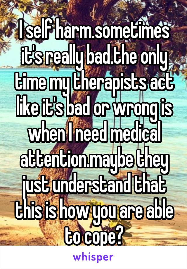 I self harm.sometimes it's really bad.the only time my therapists act like it's bad or wrong is when I need medical attention.maybe they just understand that this is how you are able to cope?