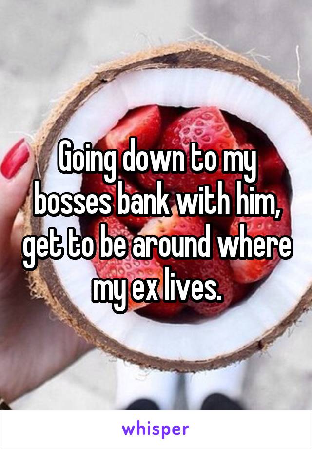 Going down to my bosses bank with him, get to be around where my ex lives.