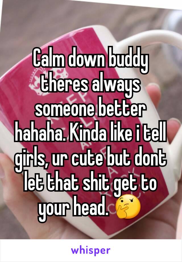 Calm down buddy theres always someone better hahaha. Kinda like i tell girls, ur cute but dont let that shit get to your head. 🤔