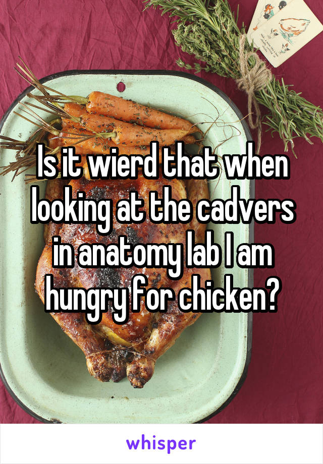 Is it wierd that when looking at the cadvers in anatomy lab I am hungry for chicken?