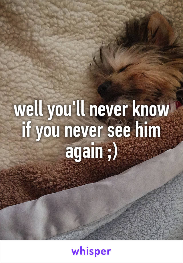 well you'll never know if you never see him again ;)