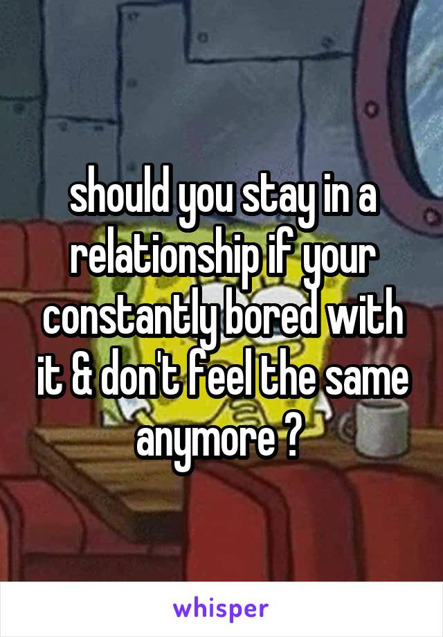 should you stay in a relationship if your constantly bored with it & don't feel the same anymore ? 