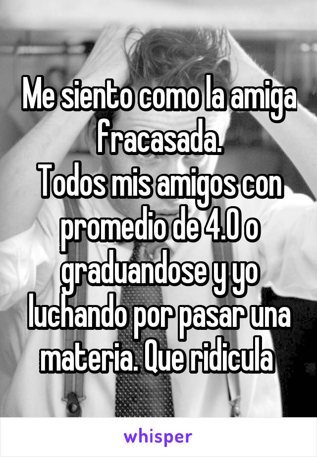 Me siento como la amiga fracasada.
Todos mis amigos con promedio de 4.0 o graduandose y yo luchando por pasar una materia. Que ridicula 