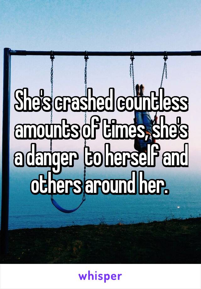 She's crashed countless amounts of times, she's a danger  to herself and others around her. 