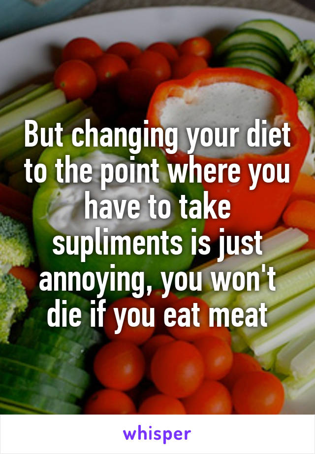 But changing your diet to the point where you have to take supliments is just annoying, you won't die if you eat meat