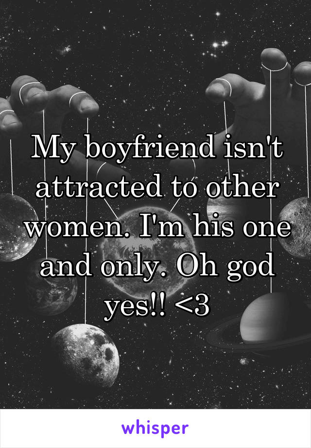 My boyfriend isn't attracted to other women. I'm his one and only. Oh god yes!! <3