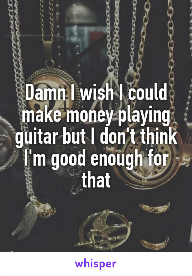 Damn I wish I could make money playing guitar but I don't think I'm good enough for that