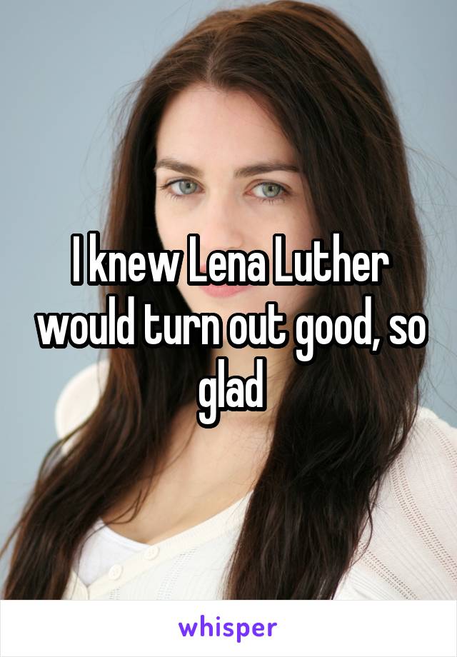 I knew Lena Luther would turn out good, so glad