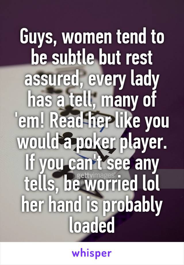 Guys, women tend to be subtle but rest assured, every lady has a tell, many of 'em! Read her like you would a poker player. If you can't see any tells, be worried lol her hand is probably loaded