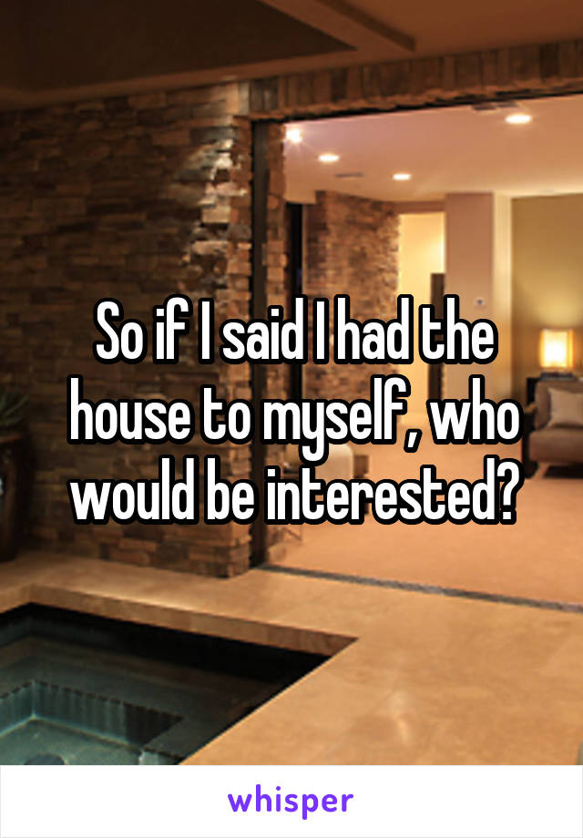 So if I said I had the house to myself, who would be interested?