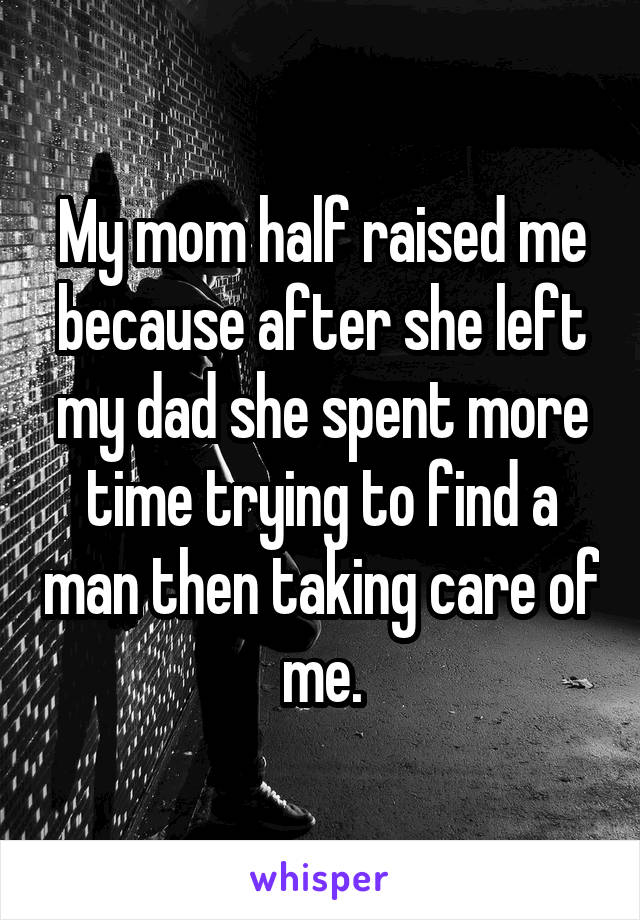 My mom half raised me because after she left my dad she spent more time trying to find a man then taking care of me.