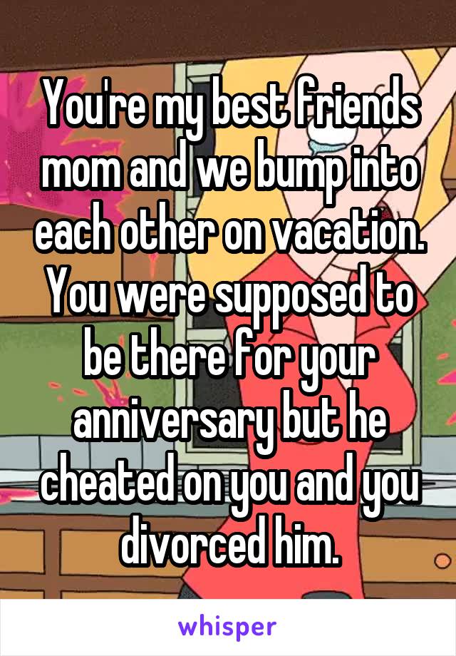 You're my best friends mom and we bump into each other on vacation. You were supposed to be there for your anniversary but he cheated on you and you divorced him.