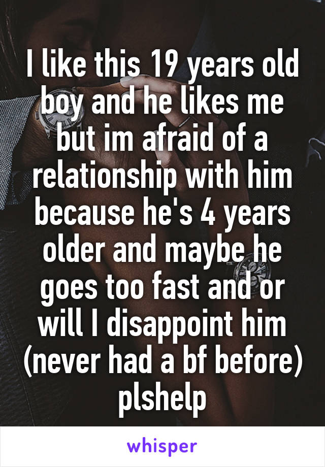 I like this 19 years old boy and he likes me but im afraid of a relationship with him because he's 4 years older and maybe he goes too fast and or will I disappoint him (never had a bf before) plshelp