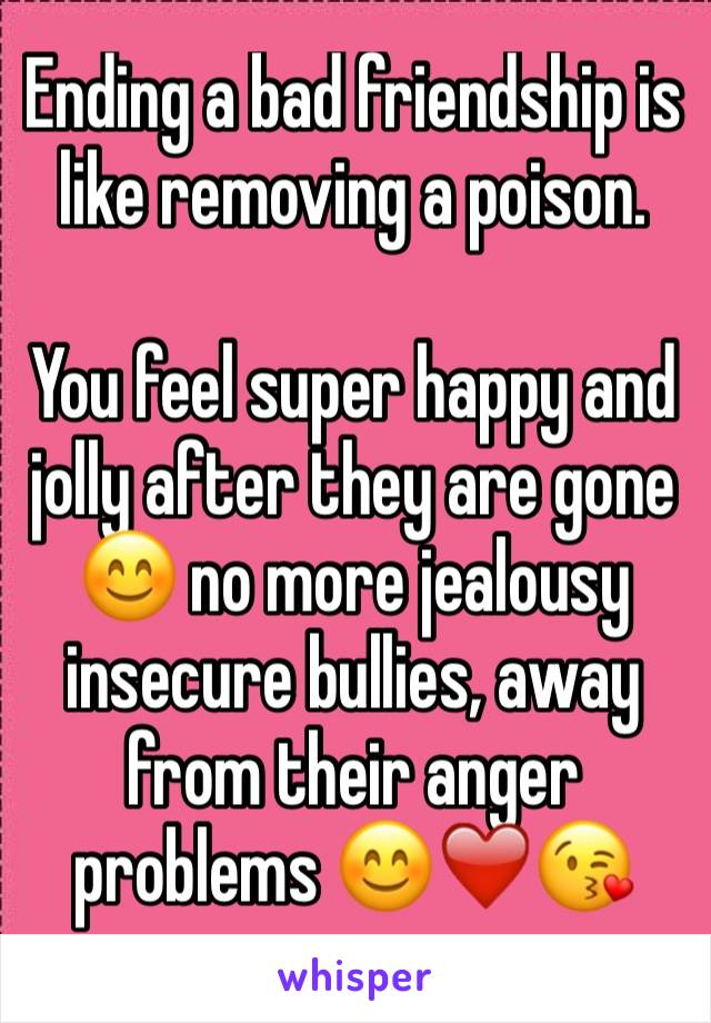 Ending a bad friendship is like removing a poison.

You feel super happy and jolly after they are gone 😊 no more jealousy insecure bullies, away from their anger problems 😊❤️😘