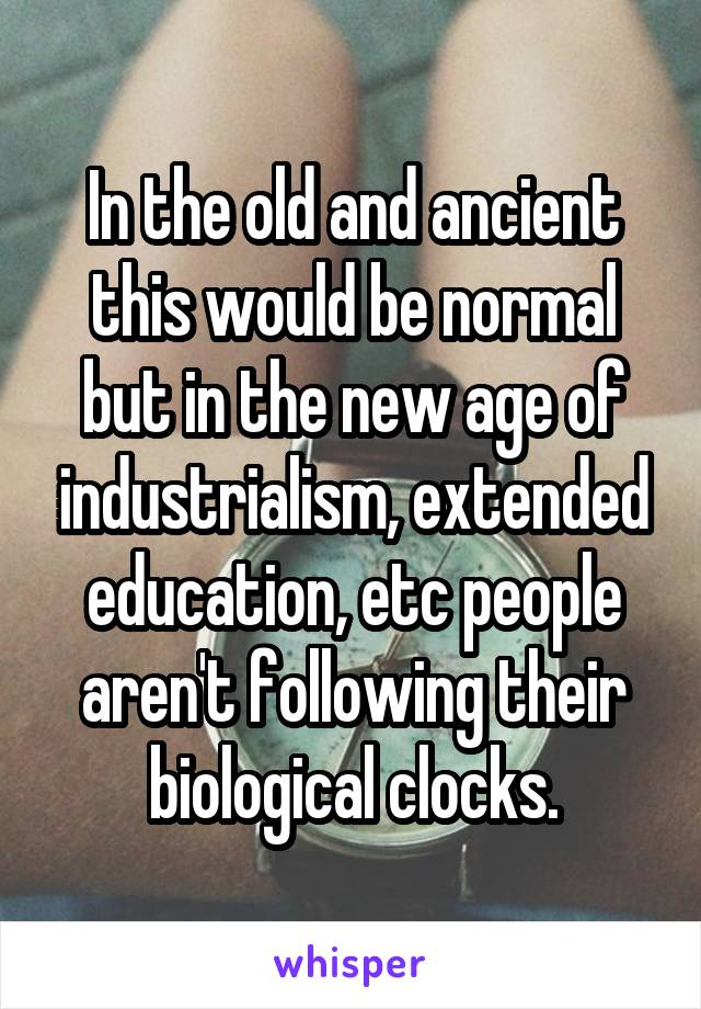 In the old and ancient this would be normal but in the new age of industrialism, extended education, etc people aren't following their biological clocks.