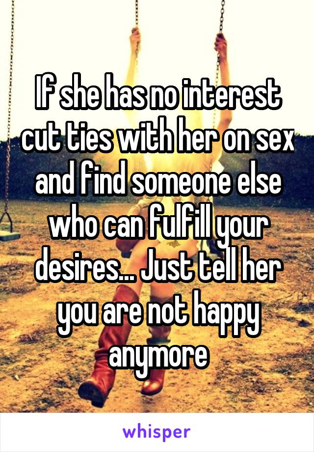 If she has no interest cut ties with her on sex and find someone else who can fulfill your desires... Just tell her you are not happy anymore