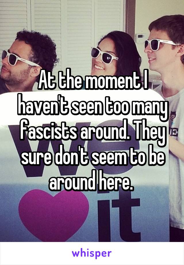 At the moment I haven't seen too many fascists around. They sure don't seem to be around here. 