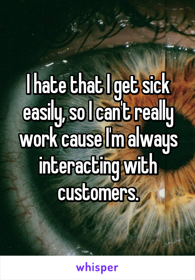 I hate that I get sick easily, so I can't really work cause I'm always interacting with customers.