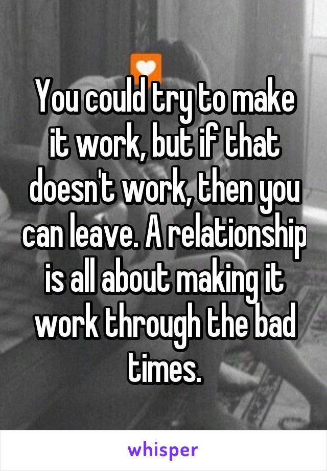 You could try to make it work, but if that doesn't work, then you can leave. A relationship is all about making it work through the bad times.