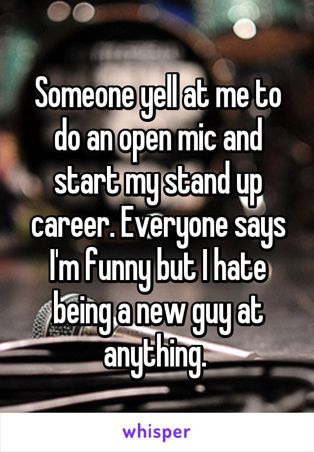 Someone yell at me to do an open mic and start my stand up career. Everyone says I'm funny but I hate being a new guy at anything. 