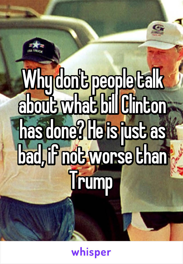 Why don't people talk about what bill Clinton has done? He is just as bad, if not worse than Trump 