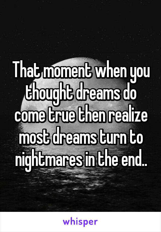 That moment when you thought dreams do come true then realize most dreams turn to nightmares in the end..