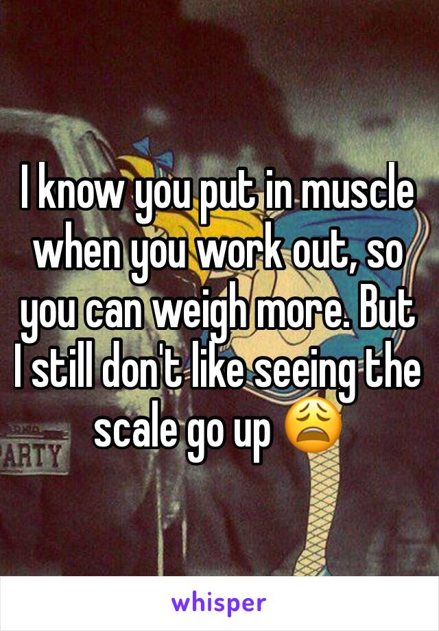 I know you put in muscle when you work out, so you can weigh more. But I still don't like seeing the scale go up 😩